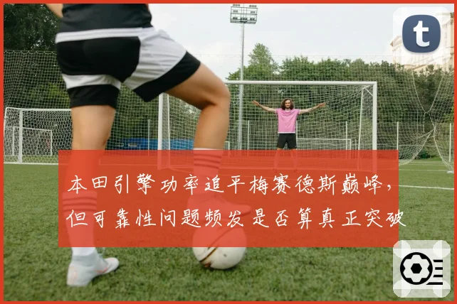 本田引擎功率追平梅赛德斯巅峰,但可靠性问题频发是否算真正突破?