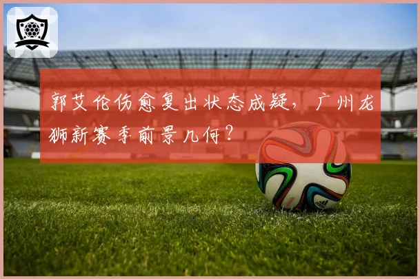 郭艾伦伤愈复出状态成疑,广州龙狮新赛季前景几何?
