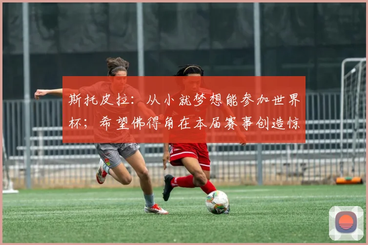 斯托皮拉：从小就梦想能参加世界杯；希望佛得角在本届赛事创造惊喜