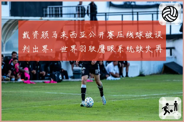 戴资颖马来西亚公开赛压线球被误判出界，世界羽联鹰眼系统缺失再引质疑