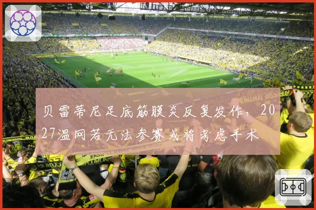 贝雷蒂尼足底筋膜炎反复发作,2027温网若无法参赛或将考虑手术