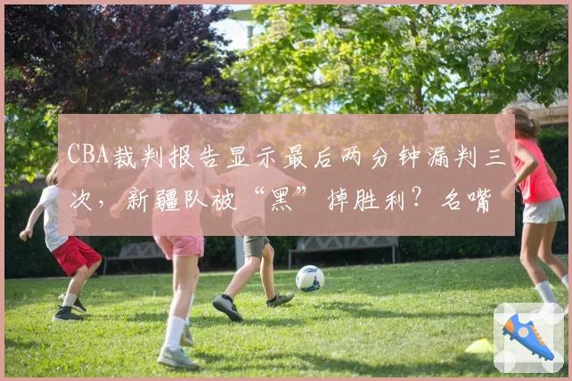 CBA裁判报告显示最后两分钟漏判三次，新疆队被“黑”掉胜利？名嘴直言总决赛需引入鹰眼