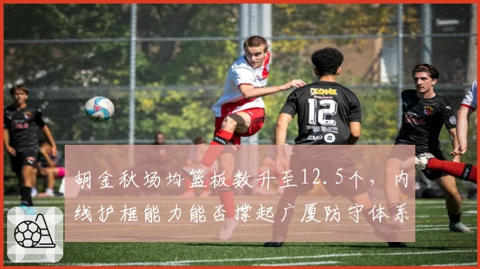 胡金秋场均篮板数升至12.5个,内线护框能力能否撑起广厦防守体系?