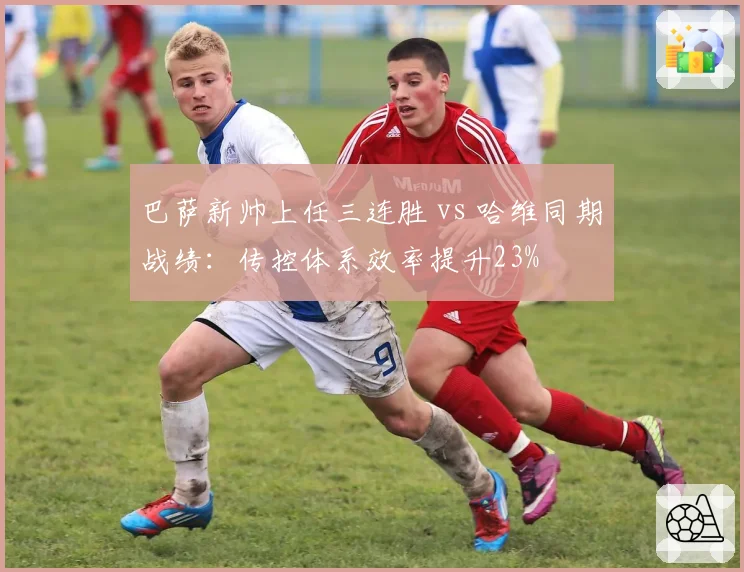 巴萨新帅上任三连胜 vs 哈维同期战绩：传控体系效率提升23%