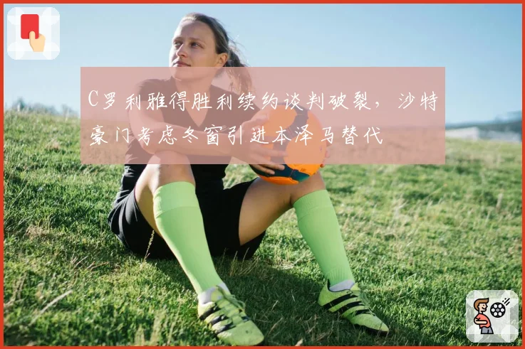 C罗利雅得胜利续约谈判破裂，沙特豪门考虑冬窗引进本泽马替代