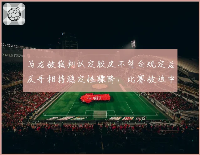 马龙被裁判认定胶皮不符合规定后反手相持稳定性骤降，比赛被迫中断