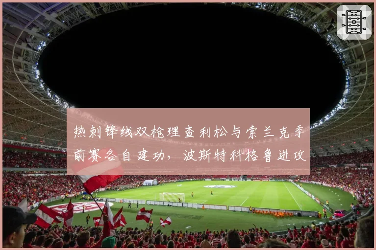 热刺锋线双枪理查利松与索兰克季前赛各自建功,波斯特科格鲁进攻选谁成难题