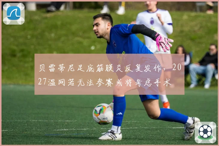贝雷蒂尼足底筋膜炎反复发作，2027温网若无法参赛或将考虑手术