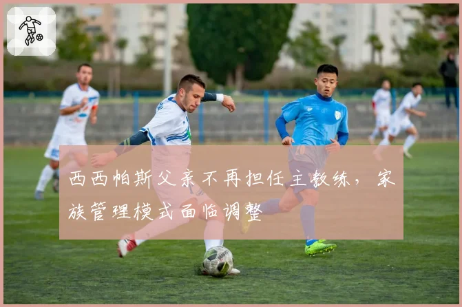 西西帕斯父亲不再担任主教练，家族管理模式面临调整