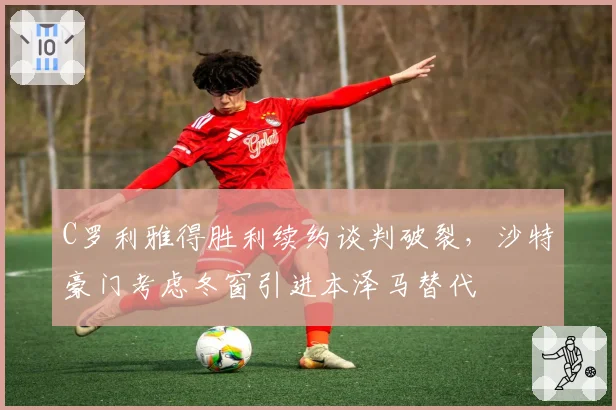 C罗利雅得胜利续约谈判破裂，沙特豪门考虑冬窗引进本泽马替代