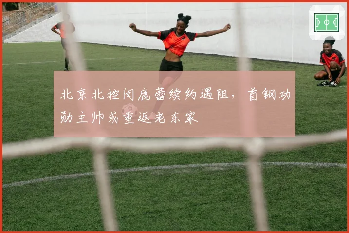 北京北控闵鹿蕾续约遇阻，首钢功勋主帅或重返老东家