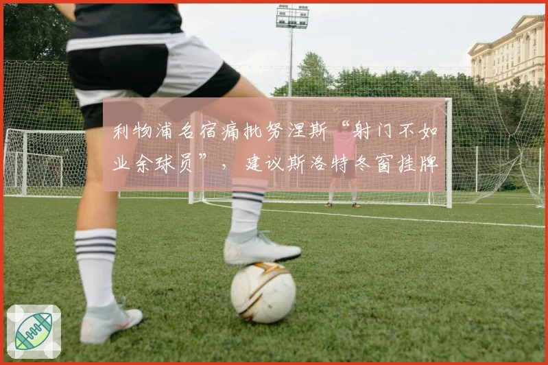 利物浦名宿痛批努涅斯“射门不如业余球员”，建议斯洛特冬窗挂牌清理