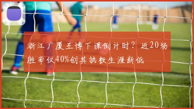 浙江广厦王博下课倒计时?近20场胜率仅40%创其执教生涯新低