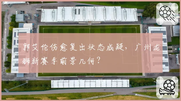 郭艾伦伤愈复出状态成疑,广州龙狮新赛季前景几何?