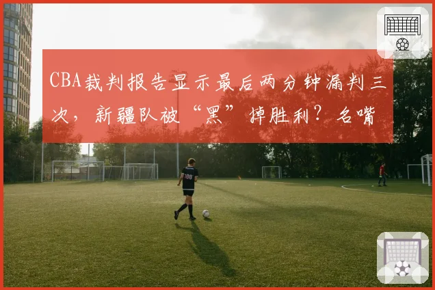 CBA裁判报告显示最后两分钟漏判三次，新疆队被“黑”掉胜利？名嘴直言总决赛需引入鹰眼