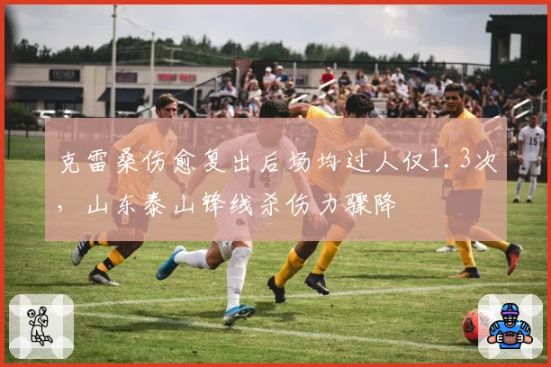 克雷桑伤愈复出后场均过人仅1.3次,山东泰山锋线杀伤力骤降