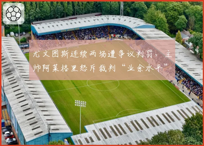 尤文图斯连续两场遭争议判罚，主帅阿莱格里怒斥裁判“业余水平”