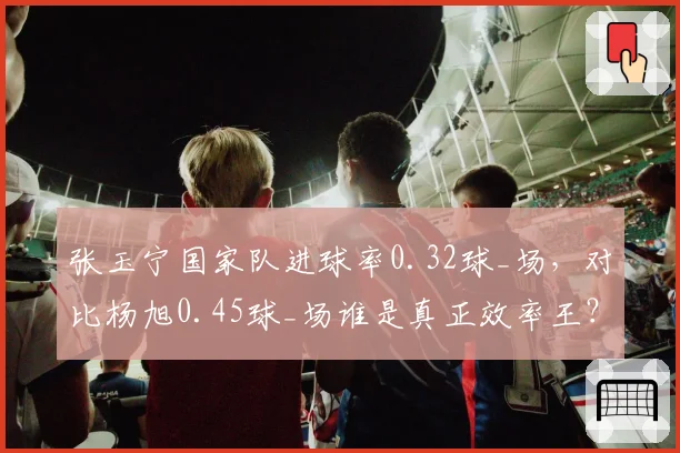 张玉宁国家队进球率0.32球_场，对比杨旭0.45球_场谁是真正效率王？