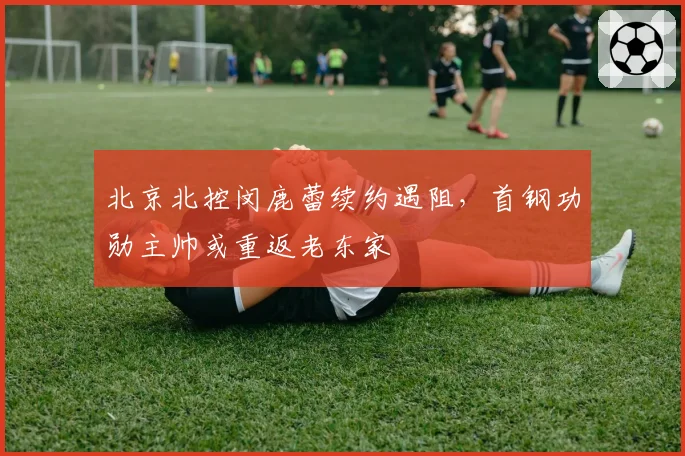 北京北控闵鹿蕾续约遇阻，首钢功勋主帅或重返老东家
