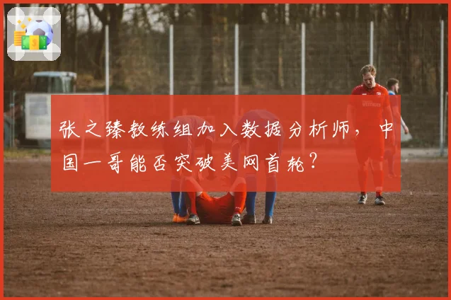 张之臻教练组加入数据分析师,中国一哥能否突破美网首轮?