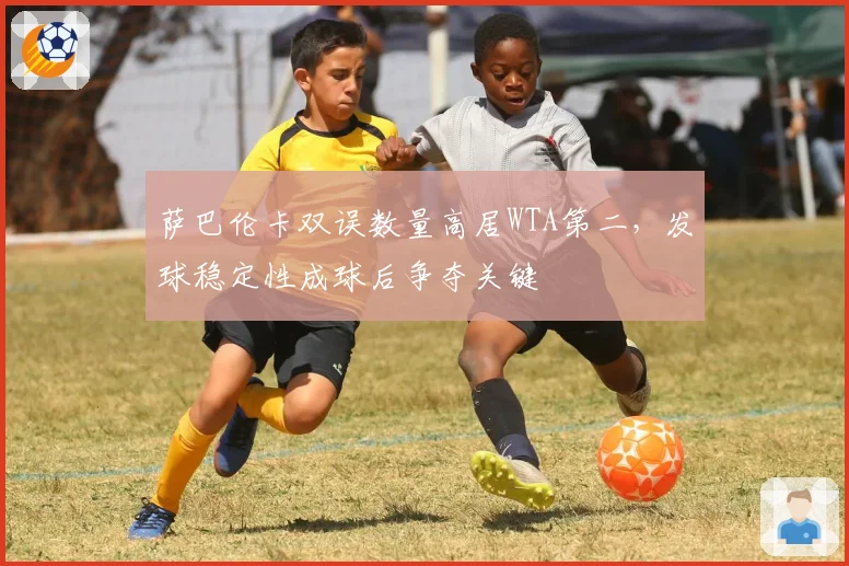 萨巴伦卡双误数量高居WTA第二,发球稳定性成球后争夺关键