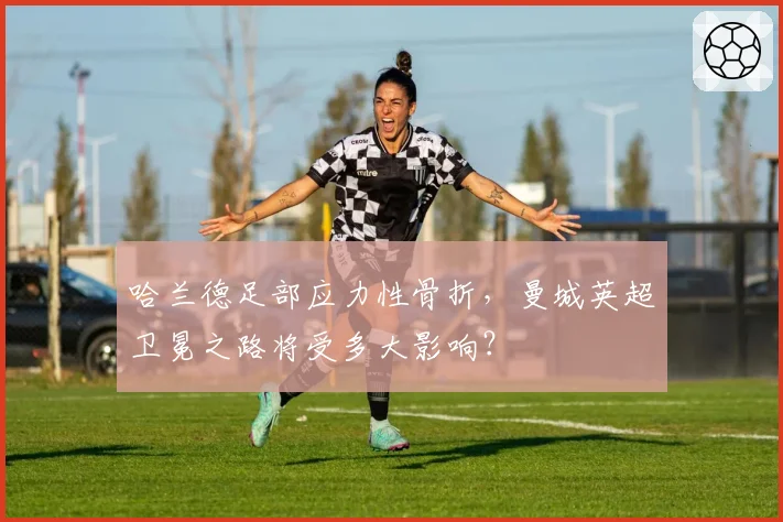 哈兰德足部应力性骨折，曼城英超卫冕之路将受多大影响？