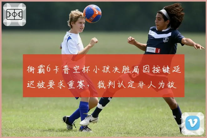 街霸6卡普空杯小孩决胜局因按键延迟被要求重赛,裁判认定非人为故意