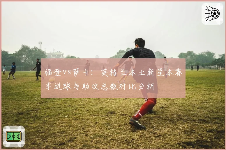 福登vs萨卡：英格兰本土新星本赛季进球与助攻总数对比分析