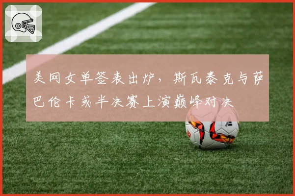 美网女单签表出炉，斯瓦泰克与萨巴伦卡或半决赛上演巅峰对决