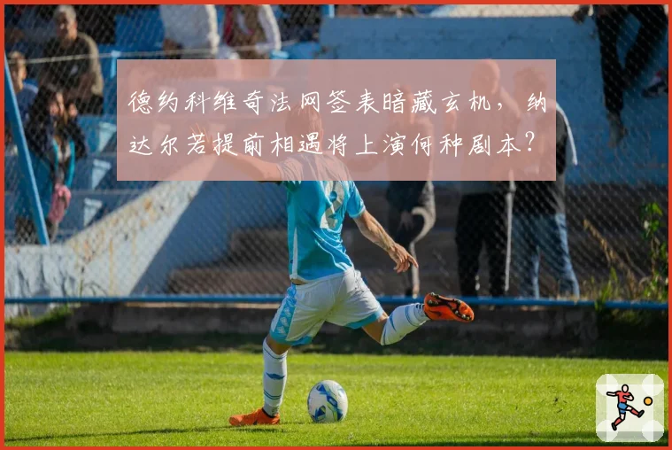 德约科维奇法网签表暗藏玄机，纳达尔若提前相遇将上演何种剧本？
