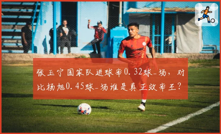 张玉宁国家队进球率0.32球_场，对比杨旭0.45球_场谁是真正效率王？