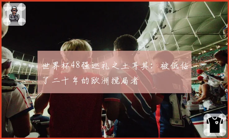 世界杯48强巡礼之土耳其：被低估了二十年的欧洲搅局者