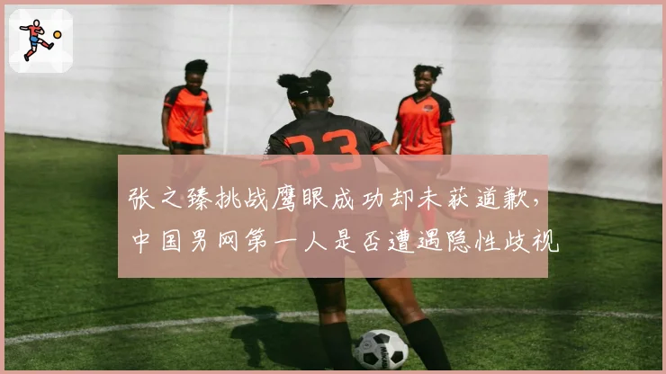 张之臻挑战鹰眼成功却未获道歉，中国男网第一人是否遭遇隐性歧视？